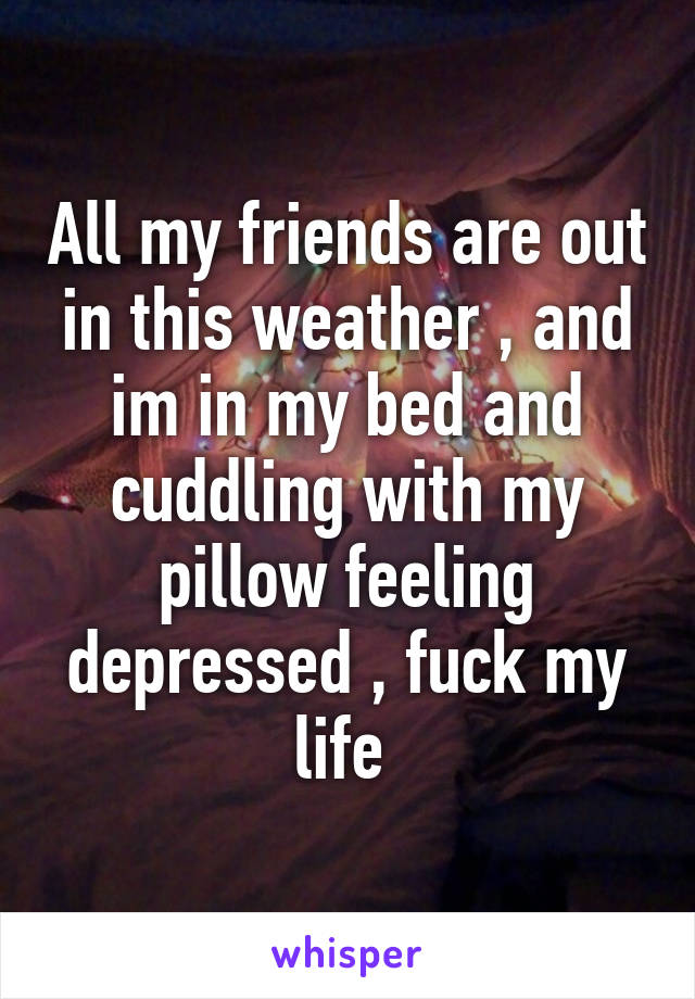 All my friends are out in this weather , and im in my bed and cuddling with my pillow feeling depressed , fuck my life 