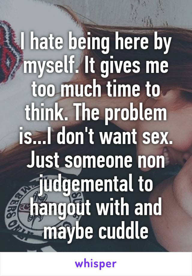 I hate being here by myself. It gives me too much time to think. The problem is...I don't want sex. Just someone non judgemental to hangout with and maybe cuddle