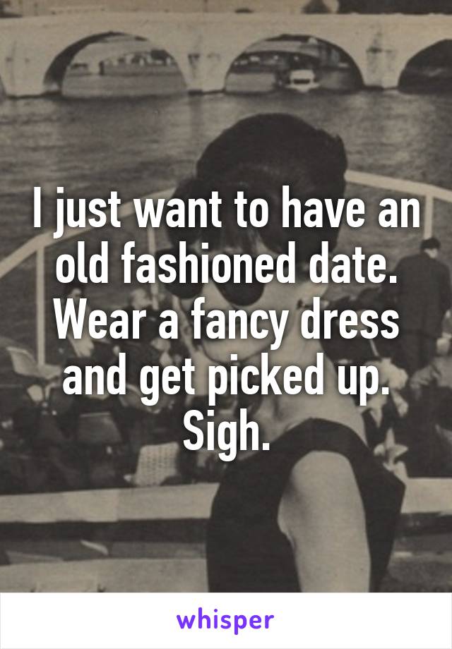 I just want to have an old fashioned date. Wear a fancy dress and get picked up. Sigh.