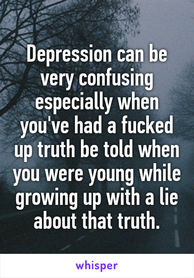 Depression can be very confusing especially when you've had a fucked up truth be told when you were young while growing up with a lie about that truth.