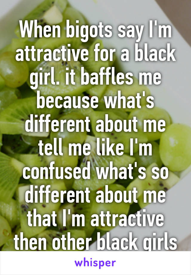 When bigots say I'm attractive for a black girl. it baffles me because what's different about me tell me like I'm confused what's so different about me that I'm attractive then other black girls