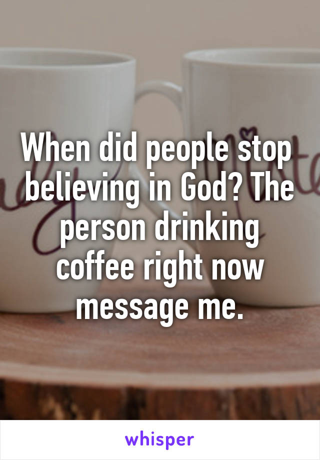 When did people stop  believing in God? The person drinking coffee right now message me.