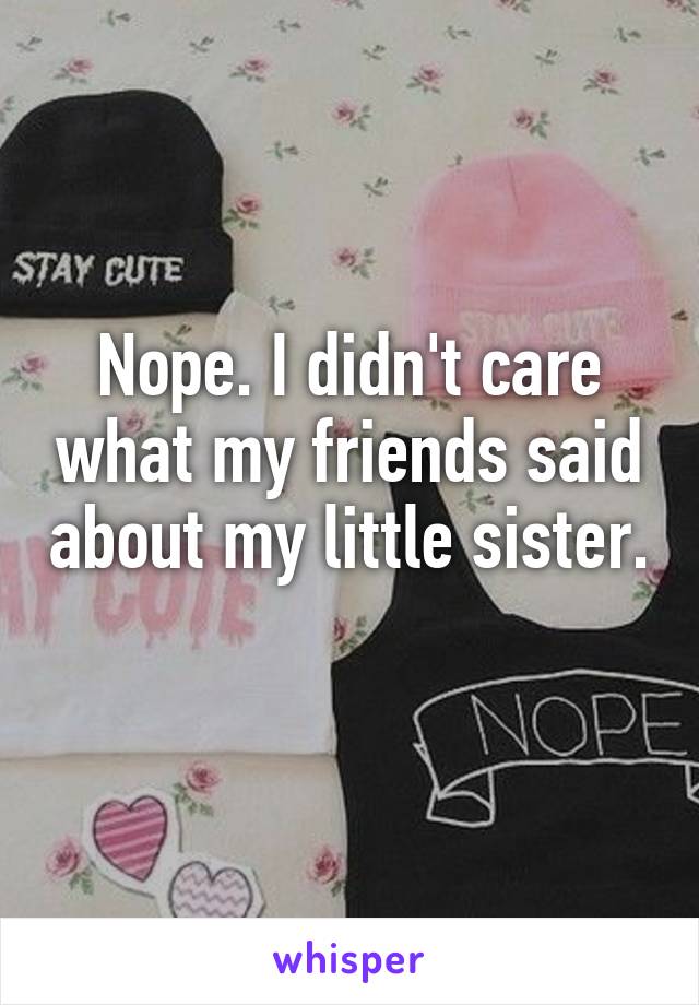 Nope. I didn't care what my friends said about my little sister. 