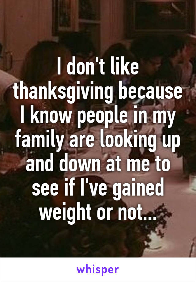 I don't like thanksgiving because I know people in my family are looking up and down at me to see if I've gained weight or not...