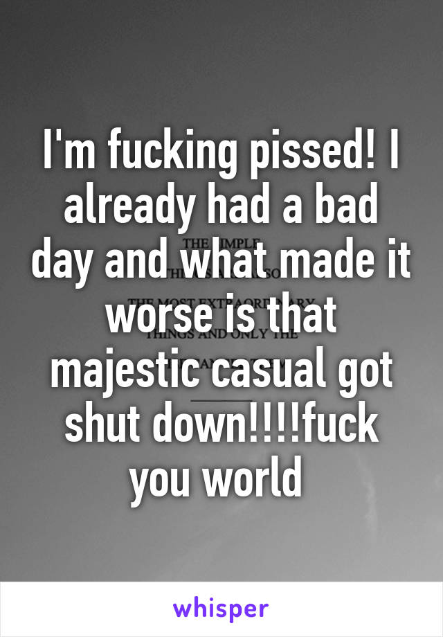 I'm fucking pissed! I already had a bad day and what made it worse is that majestic casual got shut down!!!!fuck you world 