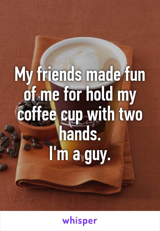 My friends made fun of me for hold my coffee cup with two hands.
I'm a guy.