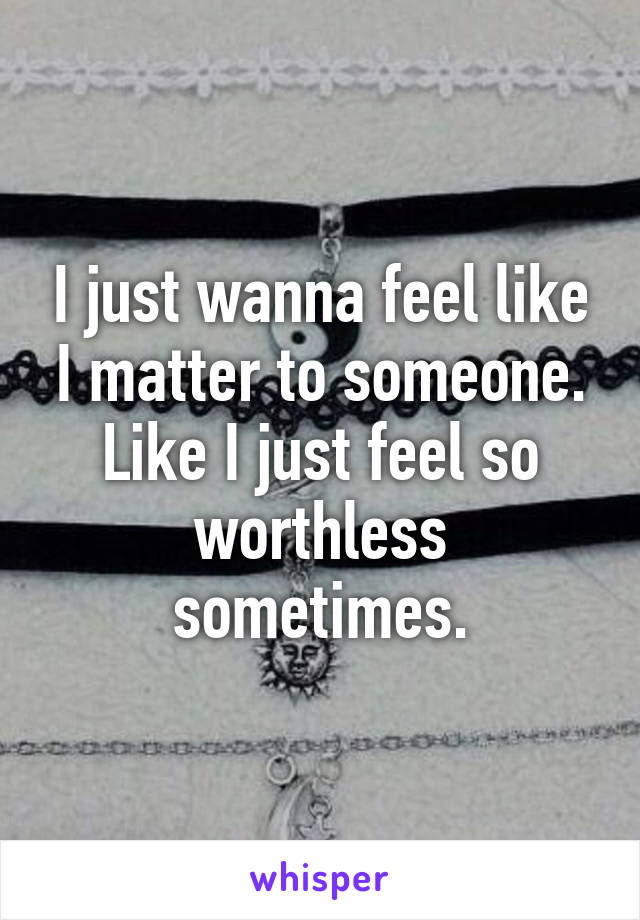 I just wanna feel like I matter to someone. Like I just feel so worthless sometimes.