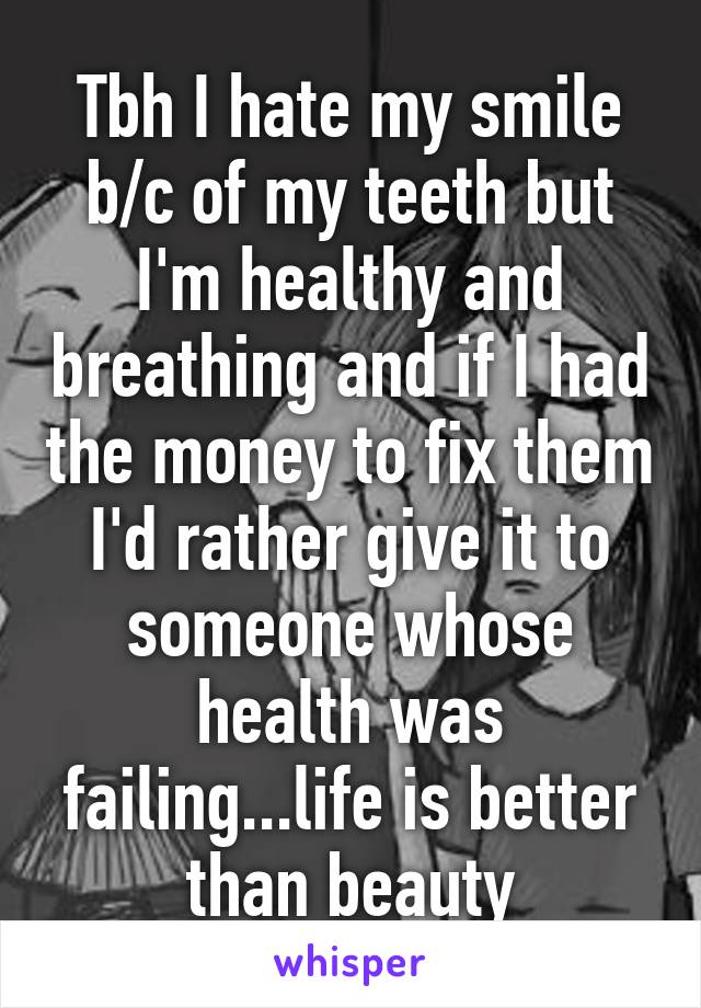 Tbh I hate my smile b/c of my teeth but I'm healthy and breathing and if I had the money to fix them I'd rather give it to someone whose health was failing...life is better than beauty