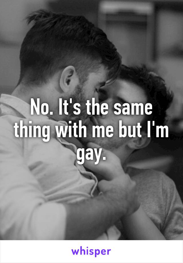 No. It's the same thing with me but I'm gay.