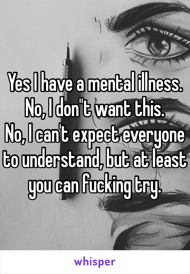 Yes I have a mental illness.
No, I don''t want this.
No, I can't expect everyone to understand, but at least you can fucking try.