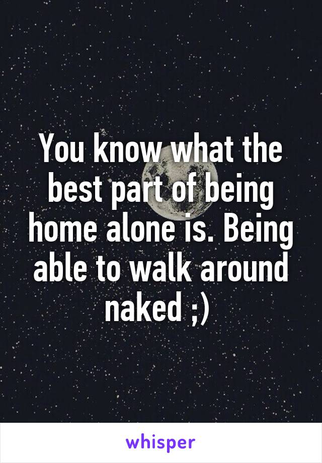 You know what the best part of being home alone is. Being able to walk around naked ;) 