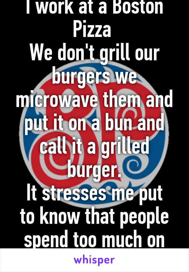 I work at a Boston Pizza 
We don't grill our burgers we microwave them and put it on a bun and call it a grilled burger.
It stresses me put to know that people spend too much on shit I "make"