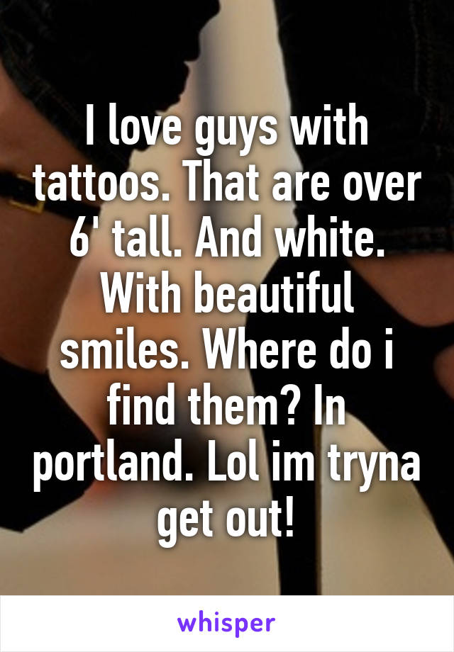 I love guys with tattoos. That are over 6' tall. And white. With beautiful smiles. Where do i find them? In portland. Lol im tryna get out!