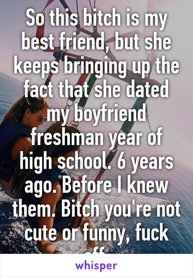 So this bitch is my best friend, but she keeps bringing up the fact that she dated my boyfriend freshman year of high school. 6 years ago. Before I knew them. Bitch you're not cute or funny, fuck off.