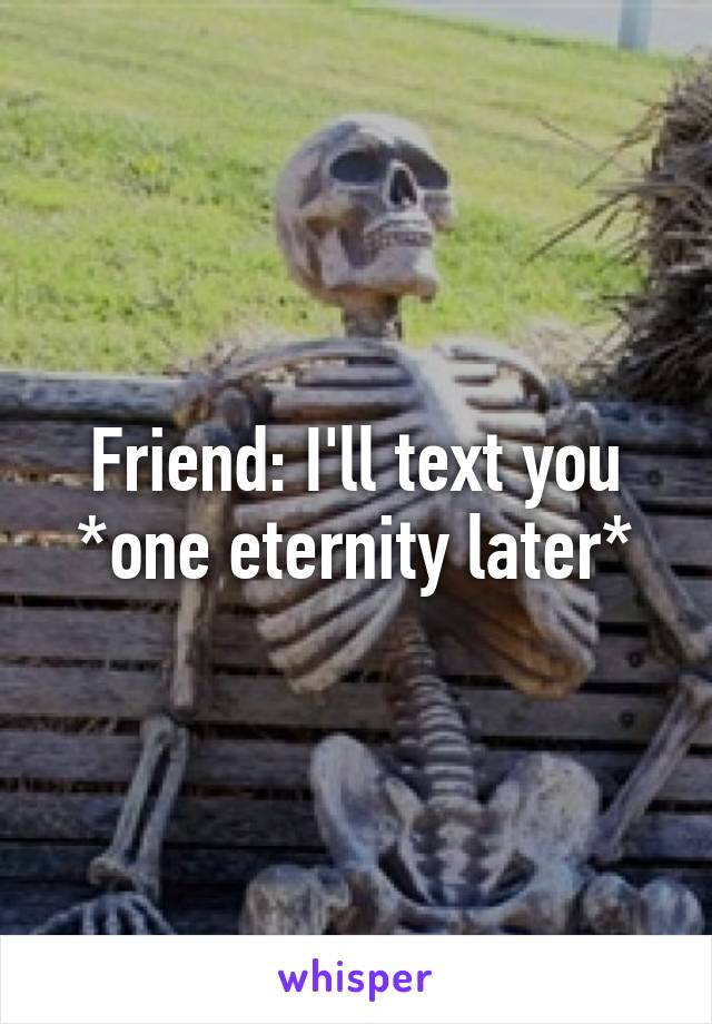 Friend: I'll text you
*one eternity later*