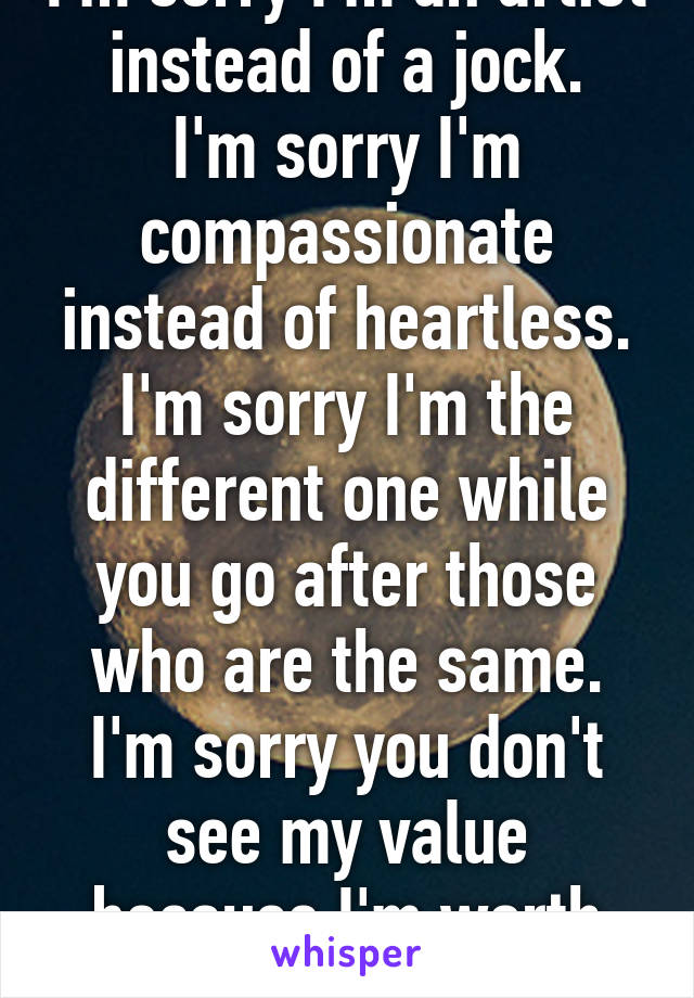 I'm sorry I'm an artist instead of a jock.
I'm sorry I'm compassionate instead of heartless.
I'm sorry I'm the different one while you go after those who are the same.
I'm sorry you don't see my value because I'm worth the chance.