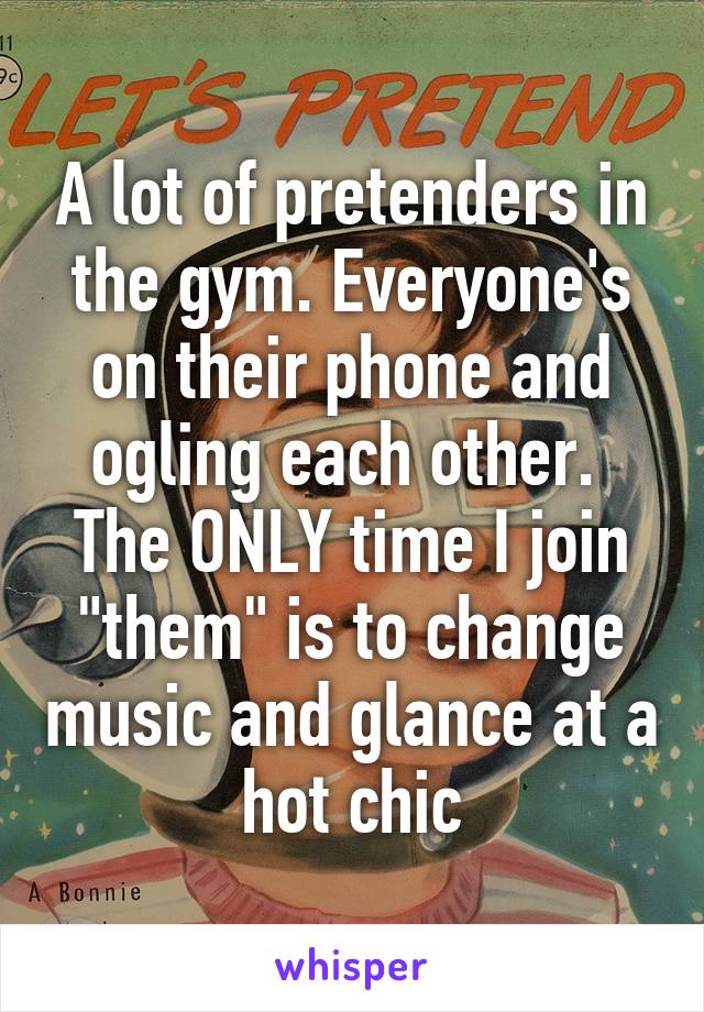 A lot of pretenders in the gym. Everyone's on their phone and ogling each other.  The ONLY time I join "them" is to change music and glance at a hot chic