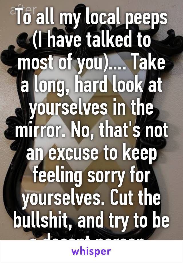 To all my local peeps (I have talked to most of you).... Take a long, hard look at yourselves in the mirror. No, that's not an excuse to keep feeling sorry for yourselves. Cut the bullshit, and try to be a decent person. 