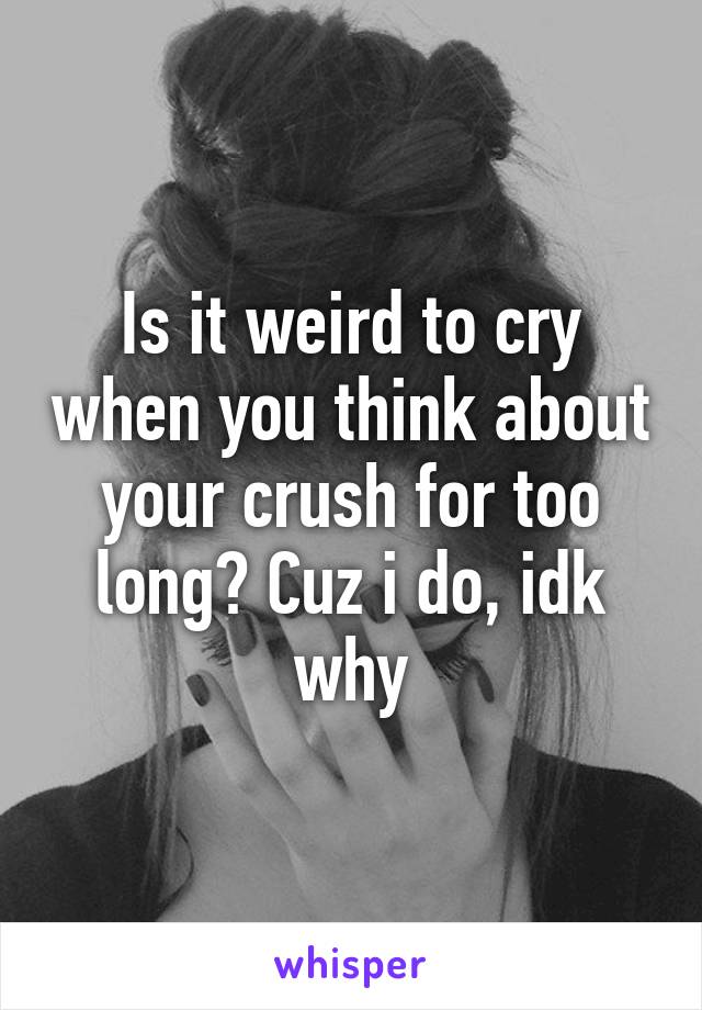 Is it weird to cry when you think about your crush for too long? Cuz i do, idk why