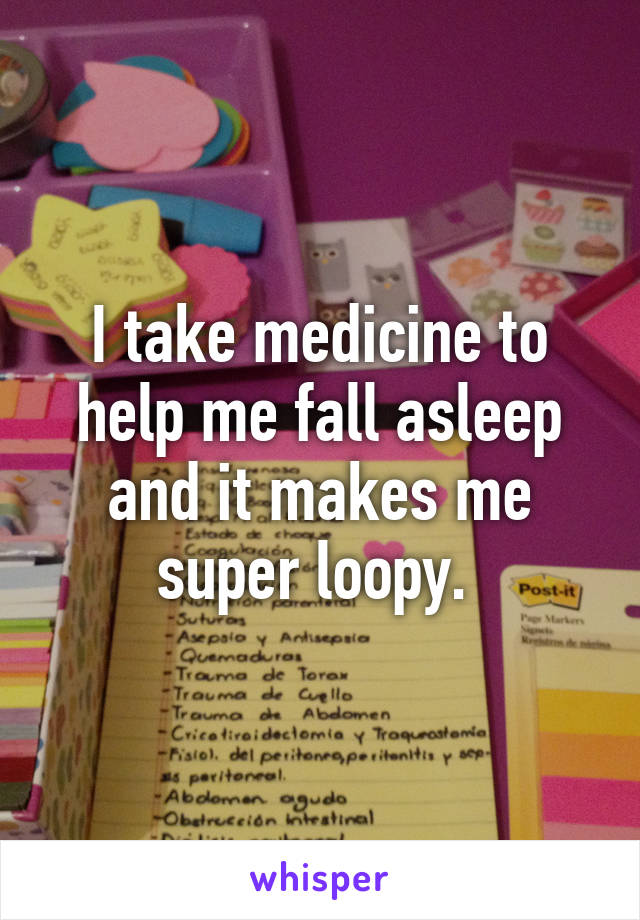 I take medicine to help me fall asleep and it makes me super loopy. 