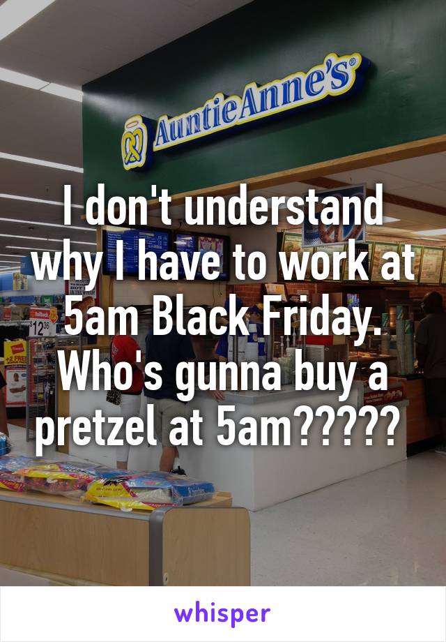 I don't understand why I have to work at 5am Black Friday. Who's gunna buy a pretzel at 5am????? 