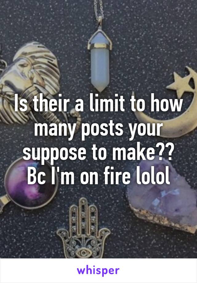 Is their a limit to how many posts your suppose to make?? Bc I'm on fire lolol