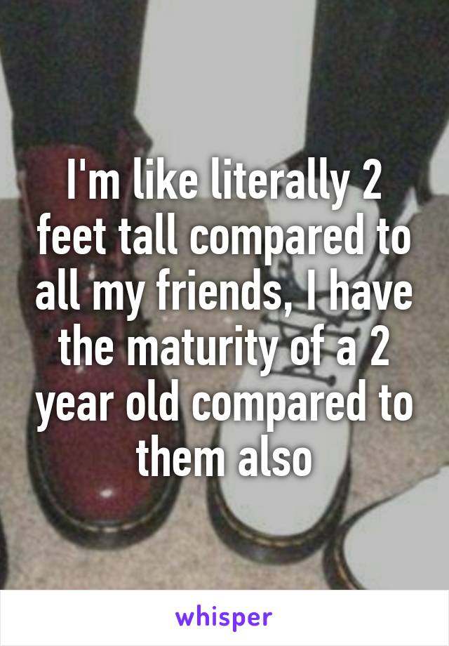 I'm like literally 2 feet tall compared to all my friends, I have the maturity of a 2 year old compared to them also