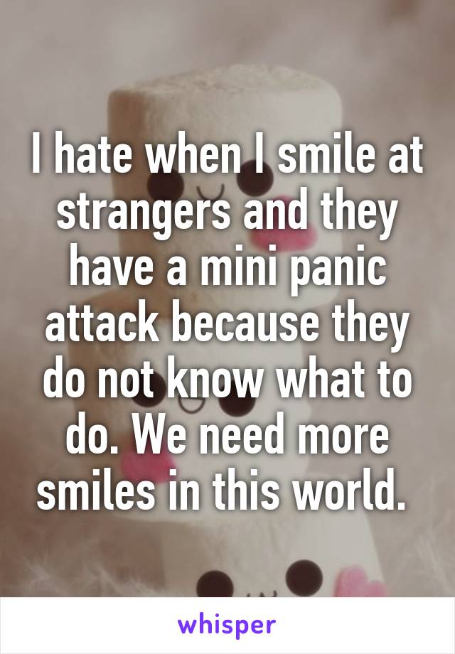 I hate when I smile at strangers and they have a mini panic attack because they do not know what to do. We need more smiles in this world. 