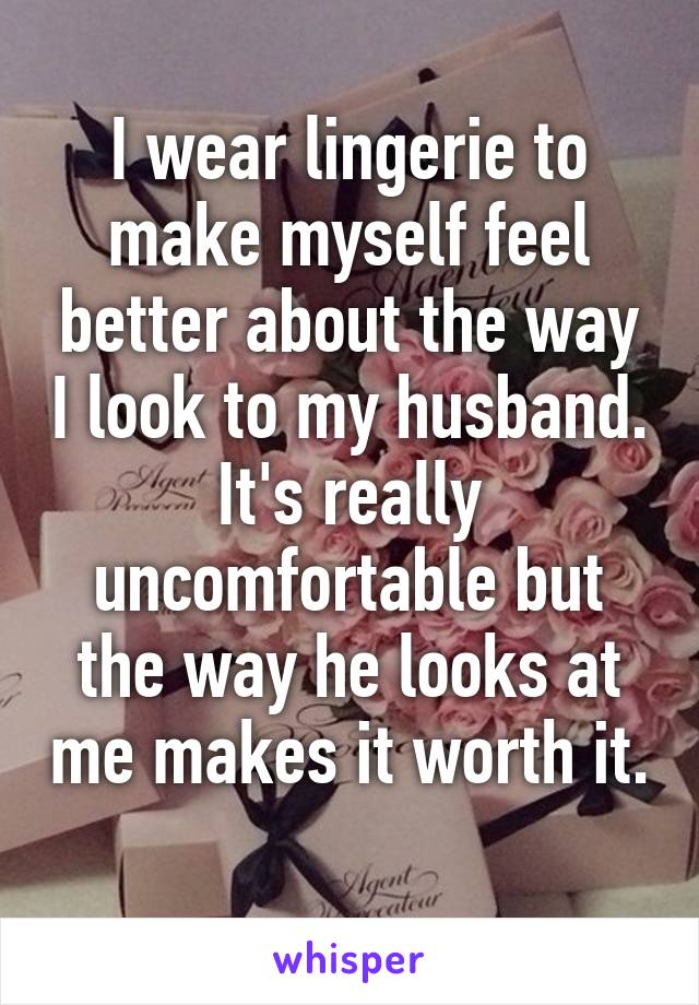 I wear lingerie to make myself feel better about the way I look to my husband. It's really uncomfortable but the way he looks at me makes it worth it. 