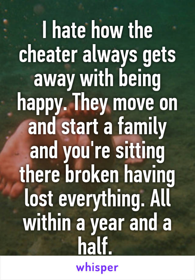 I hate how the cheater always gets away with being happy. They move on and start a family and you're sitting there broken having lost everything. All within a year and a half. 