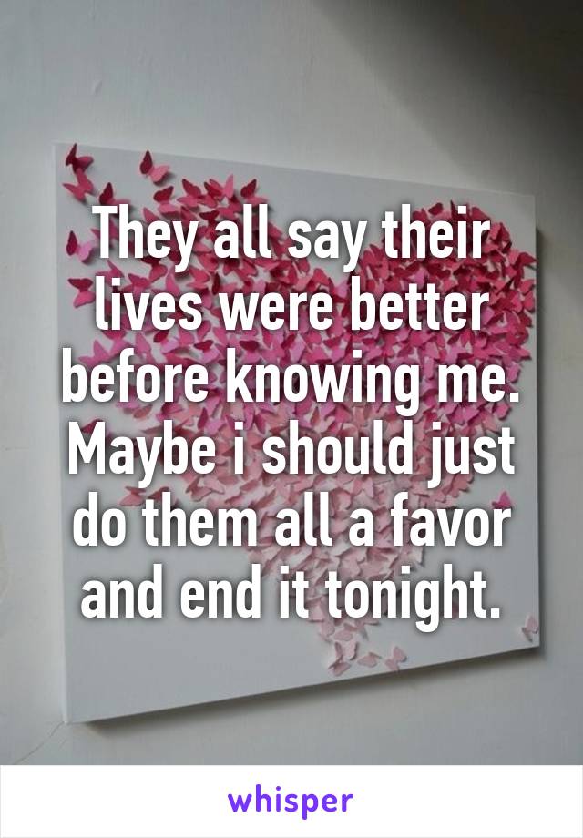 They all say their lives were better before knowing me. Maybe i should just do them all a favor and end it tonight.