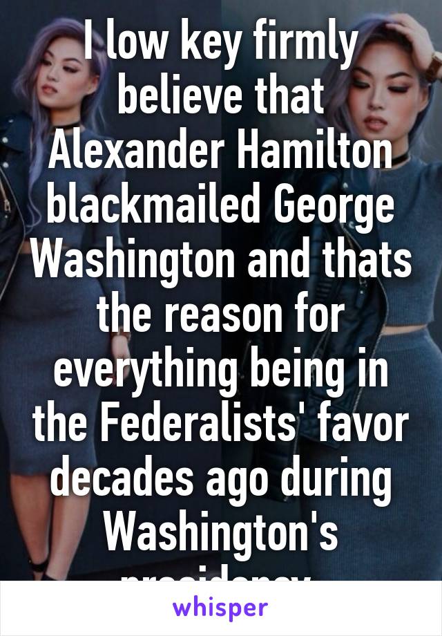 I low key firmly believe that Alexander Hamilton blackmailed George Washington and thats the reason for everything being in the Federalists' favor decades ago during Washington's presidency.