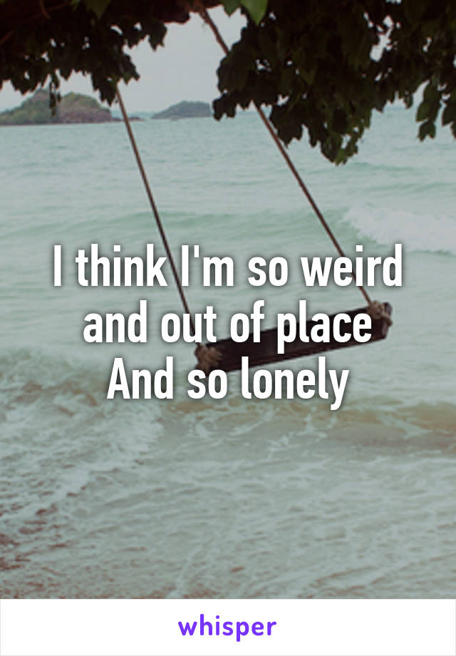 I think I'm so weird and out of place
 And so lonely 