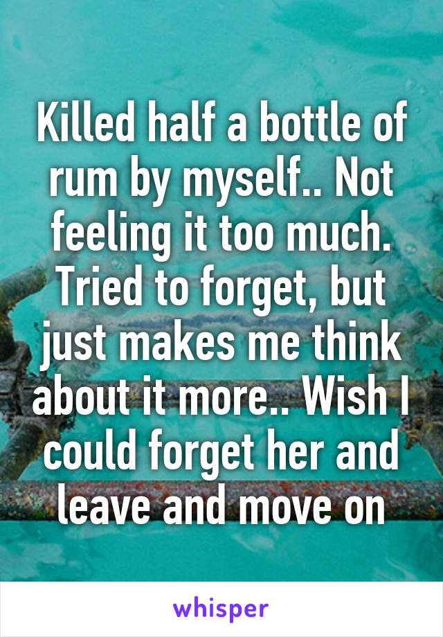 Killed half a bottle of rum by myself.. Not feeling it too much. Tried to forget, but just makes me think about it more.. Wish I could forget her and leave and move on