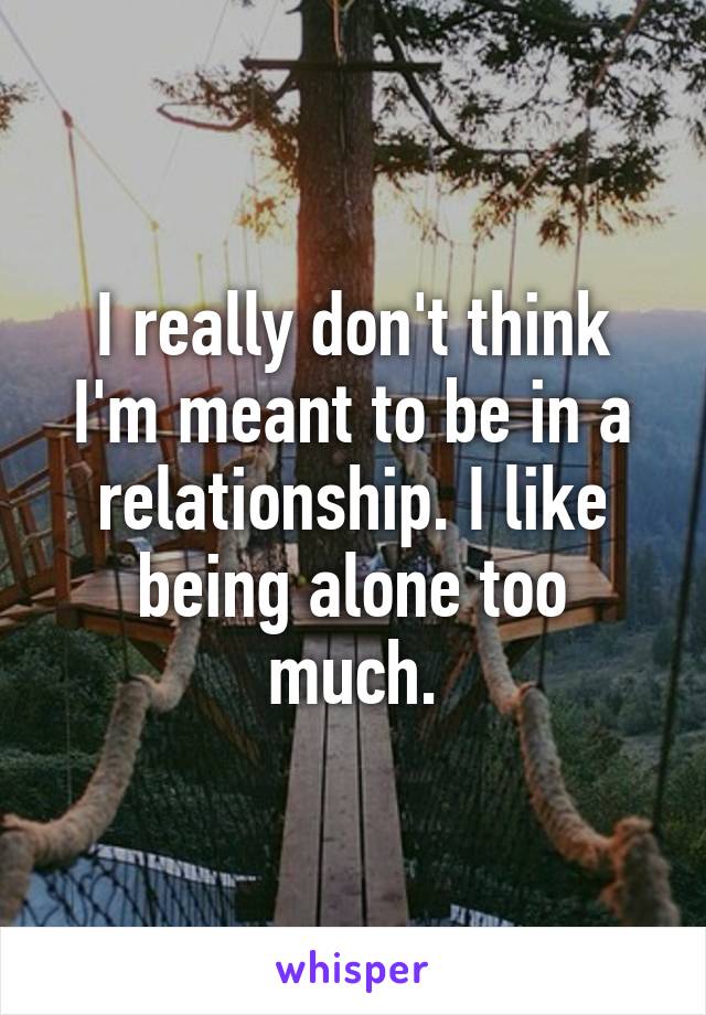 I really don't think I'm meant to be in a relationship. I like being alone too much.