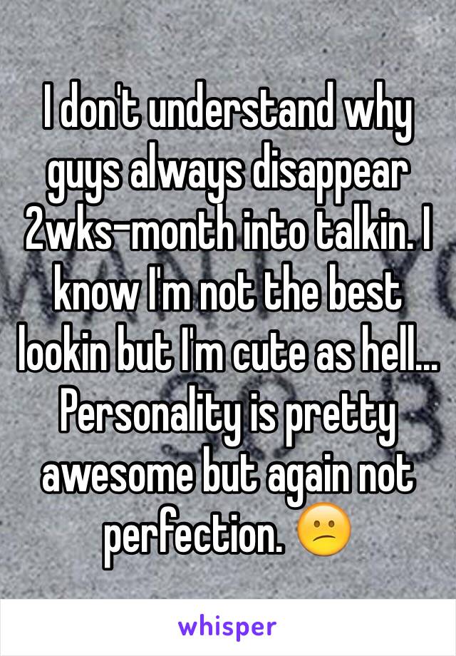 I don't understand why guys always disappear 2wks-month into talkin. I know I'm not the best lookin but I'm cute as hell... Personality is pretty awesome but again not perfection. 😕