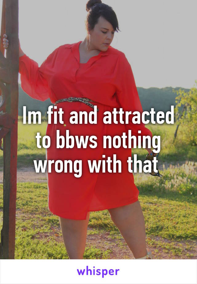 Im fit and attracted to bbws nothing wrong with that 