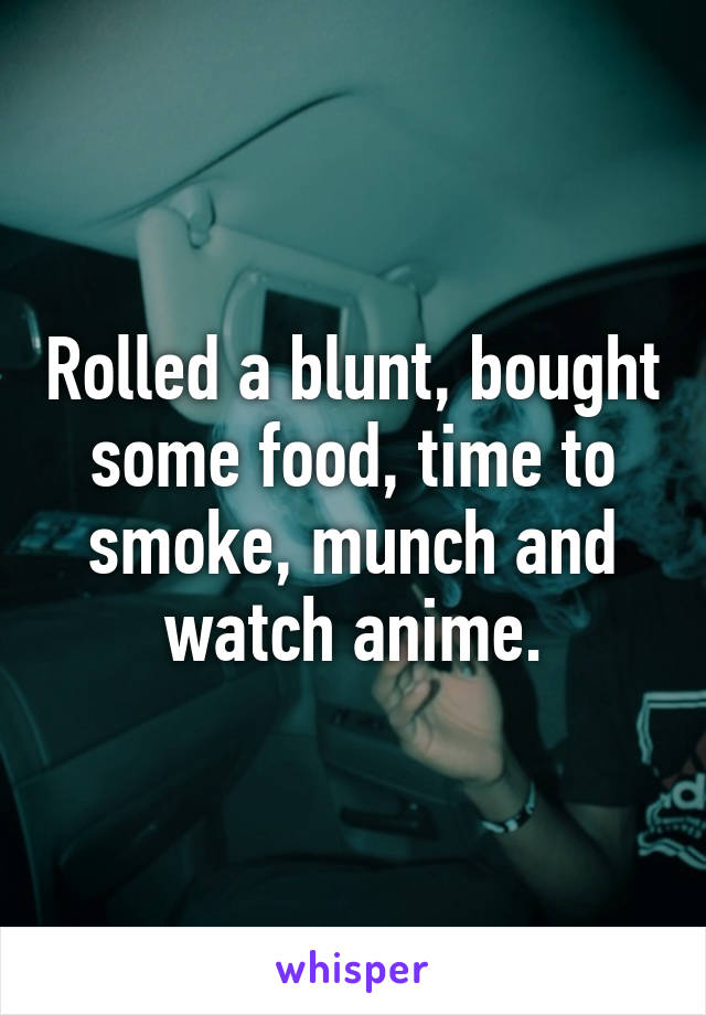 Rolled a blunt, bought some food, time to smoke, munch and watch anime.