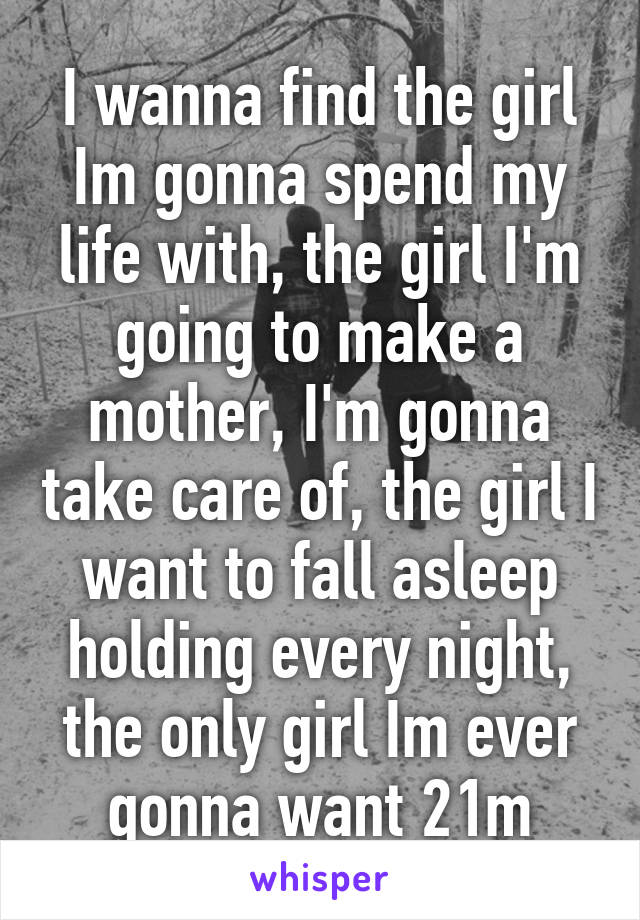 I wanna find the girl Im gonna spend my life with, the girl I'm going to make a mother, I'm gonna take care of, the girl I want to fall asleep holding every night, the only girl Im ever gonna want 21m