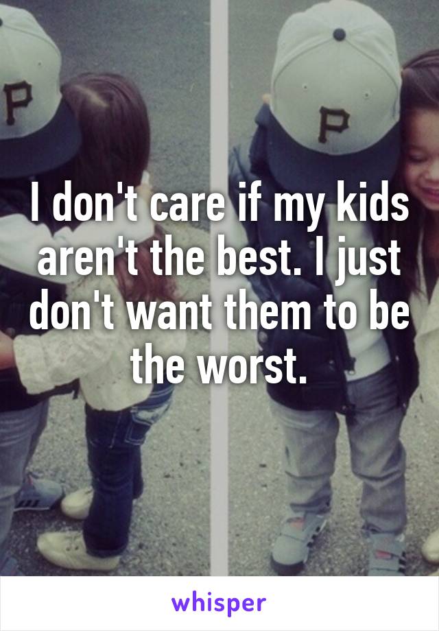 I don't care if my kids aren't the best. I just don't want them to be the worst.
