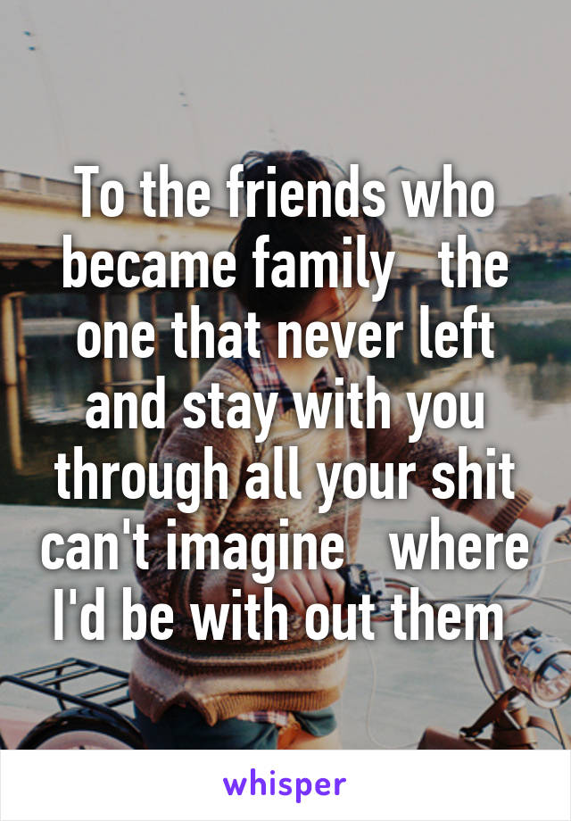 To the friends who became family   the one that never left and stay with you through all your shit can't imagine   where I'd be with out them 