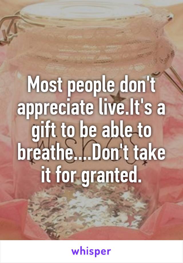 Most people don't appreciate live.It's a gift to be able to breathe....Don't take it for granted.