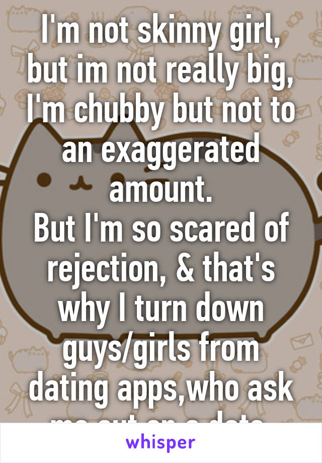 I'm not skinny girl, but im not really big, I'm chubby but not to an exaggerated amount.
But I'm so scared of rejection, & that's why I turn down guys/girls from dating apps,who ask me out on a date.