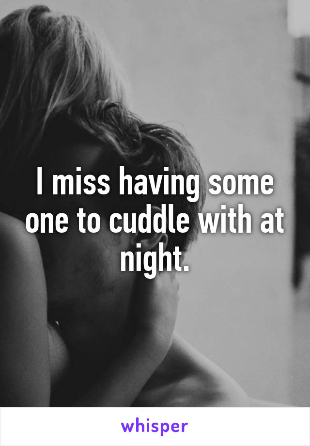 I miss having some one to cuddle with at night.