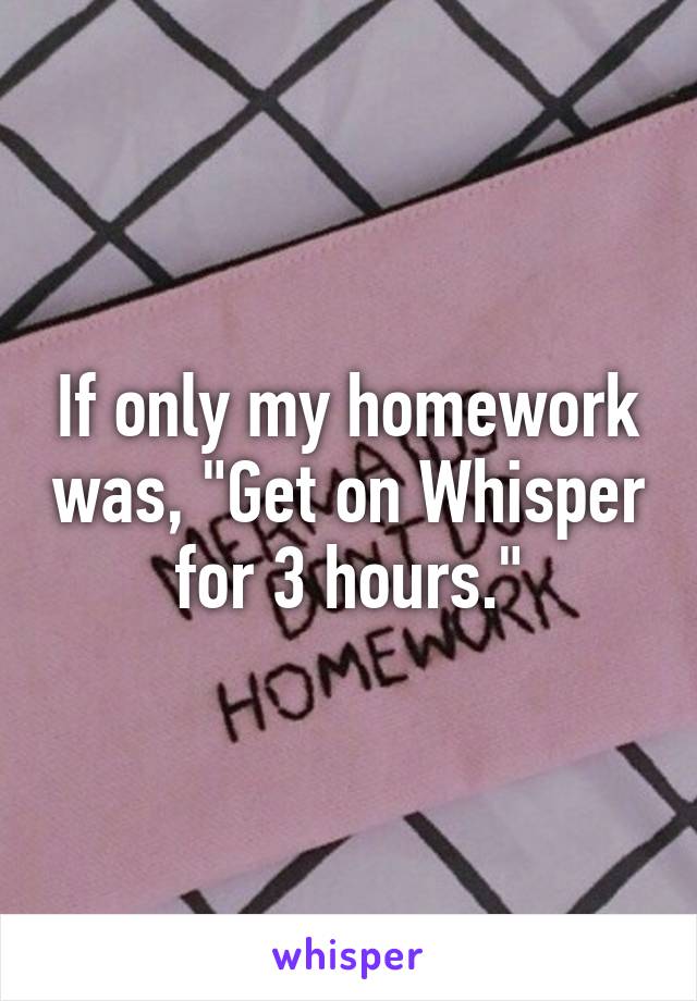 If only my homework was, "Get on Whisper for 3 hours."