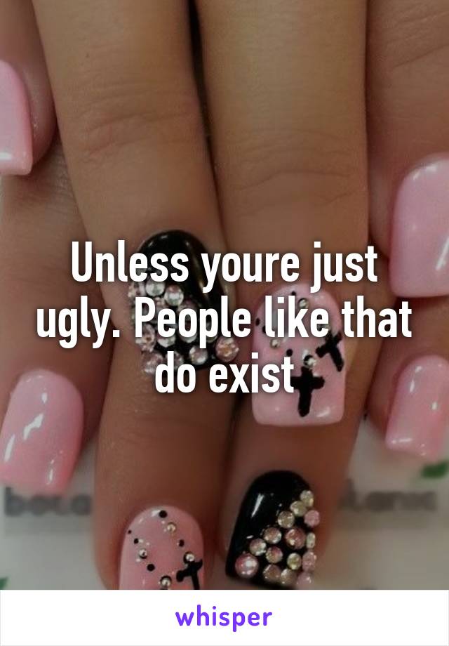 Unless youre just ugly. People like that do exist