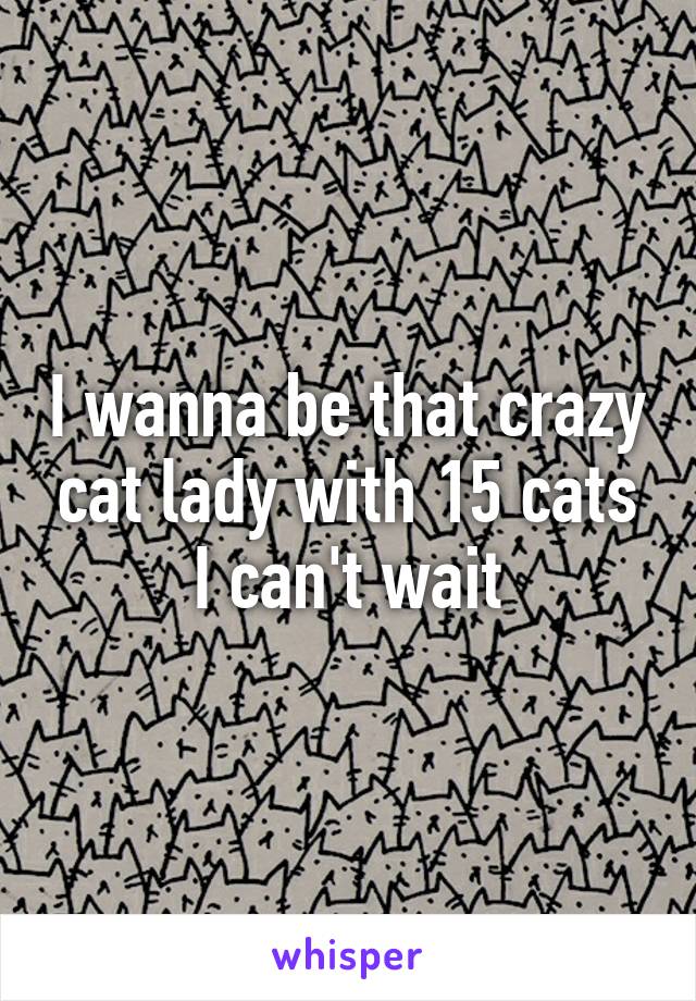 I wanna be that crazy cat lady with 15 cats
I can't wait