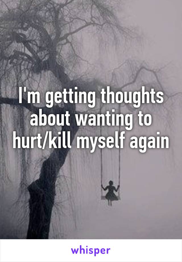 I'm getting thoughts about wanting to hurt/kill myself again 