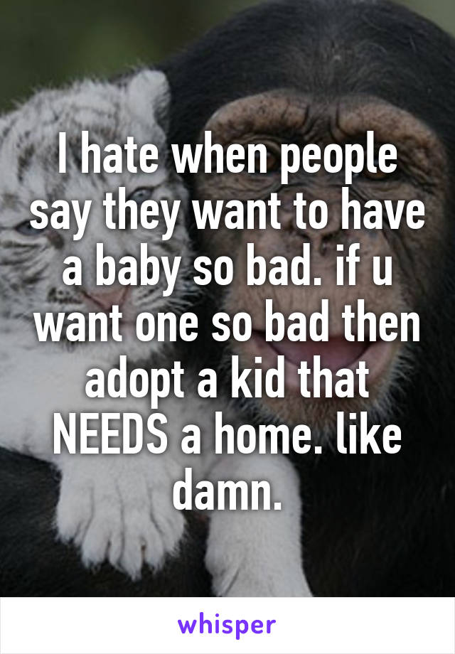 I hate when people say they want to have a baby so bad. if u want one so bad then adopt a kid that NEEDS a home. like damn.