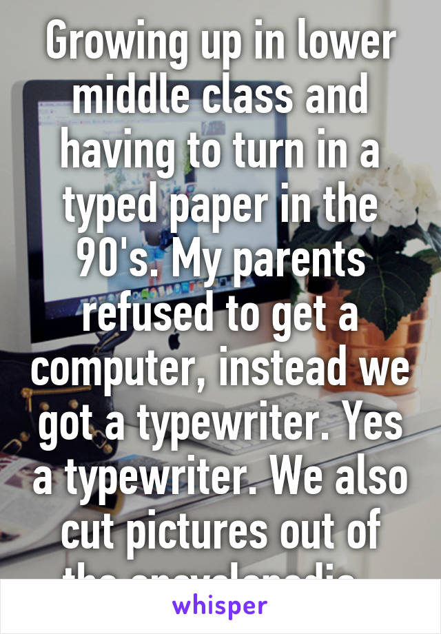 Growing up in lower middle class and having to turn in a typed paper in the 90's. My parents refused to get a computer, instead we got a typewriter. Yes a typewriter. We also cut pictures out of the encyclopedia. 